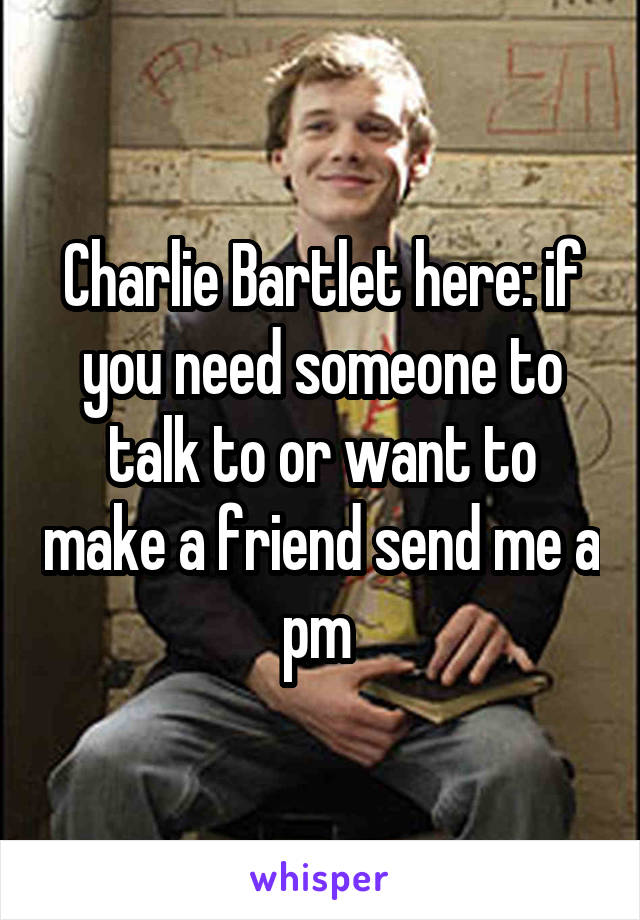 Charlie Bartlet here: if you need someone to talk to or want to make a friend send me a pm 