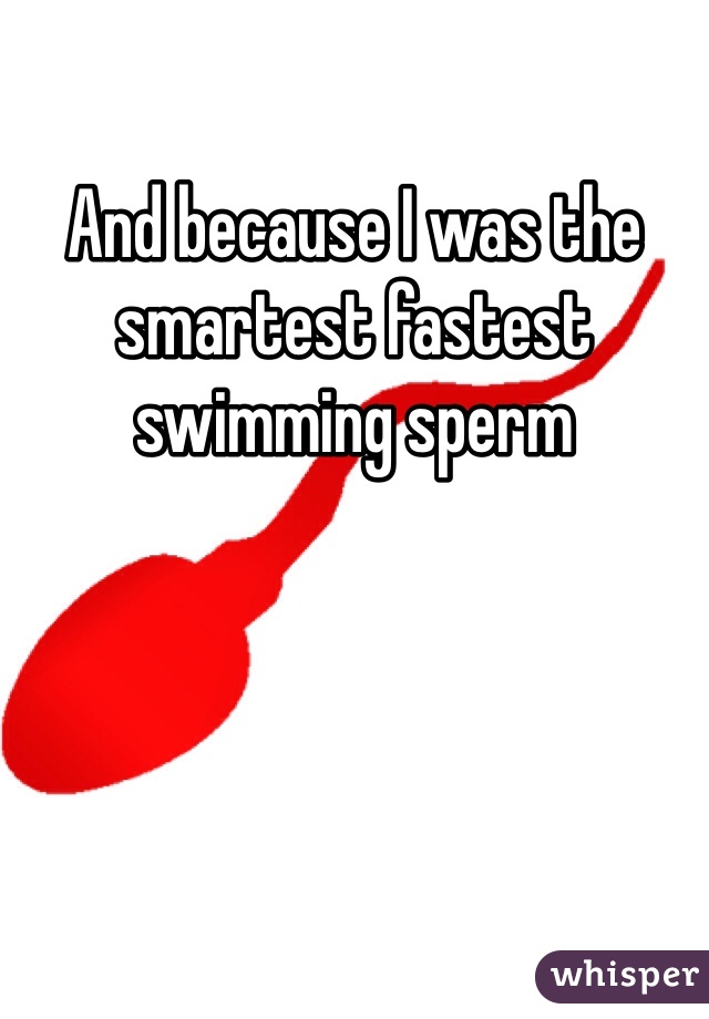 And because I was the smartest fastest swimming sperm