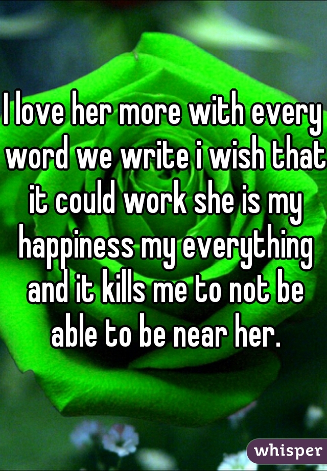 I love her more with every word we write i wish that it could work she is my happiness my everything and it kills me to not be able to be near her.