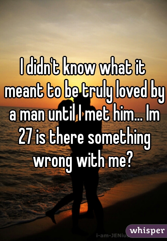 I didn't know what it meant to be truly loved by a man until I met him... Im 27 is there something wrong with me? 