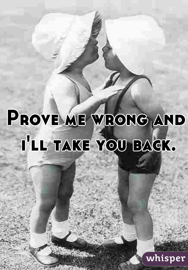Prove me wrong and i'll take you back.