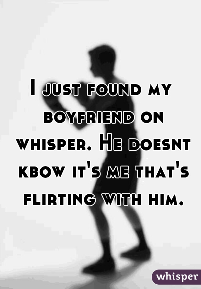 I just found my boyfriend on whisper. He doesnt kbow it's me that's flirting with him.