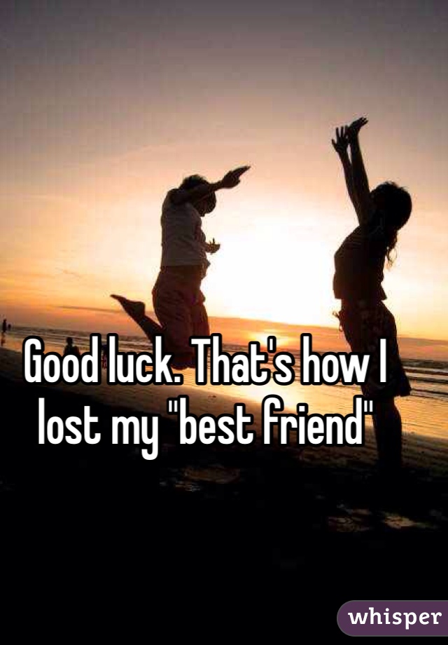 Good luck. That's how I lost my "best friend"