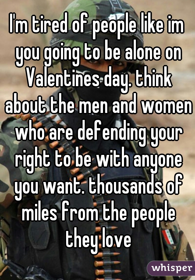 I'm tired of people like im you going to be alone on Valentines day. think about the men and women who are defending your right to be with anyone you want. thousands of miles from the people they love