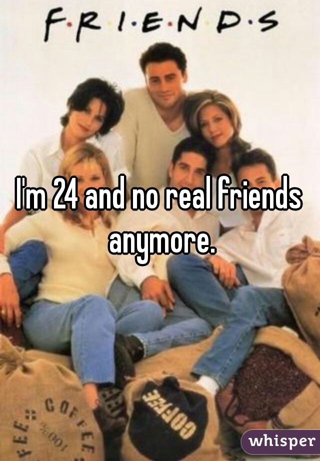 I'm 24 and no real friends anymore.