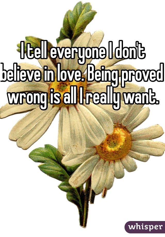 I tell everyone I don't believe in love. Being proved wrong is all I really want.