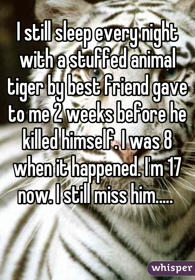 I still sleep every night with a stuffed animal tiger by best friend gave to me 2 weeks before he killed himself. I was 8 when it happened. I'm 17 now. I still miss him..... 