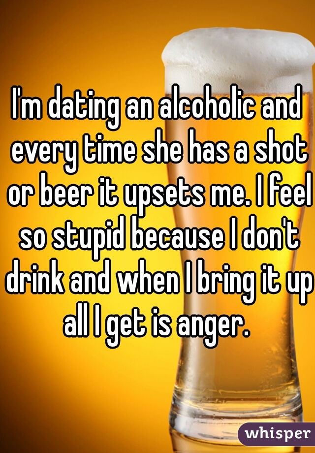 I'm dating an alcoholic and every time she has a shot or beer it upsets me. I feel so stupid because I don't drink and when I bring it up all I get is anger. 