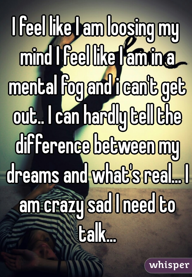 I feel like I am loosing my mind I feel like I am in a mental fog and i can't get out.. I can hardly tell the difference between my dreams and what's real... I am crazy sad I need to talk...