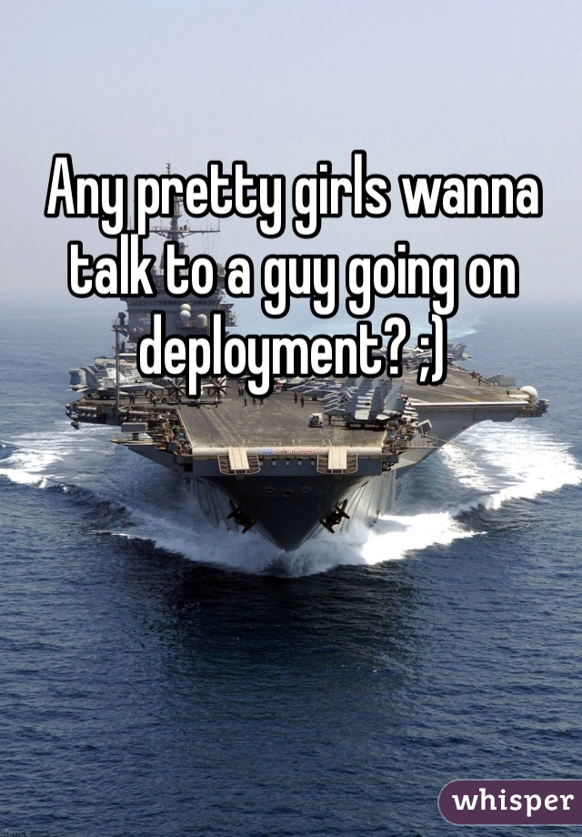 Any pretty girls wanna talk to a guy going on deployment? ;)