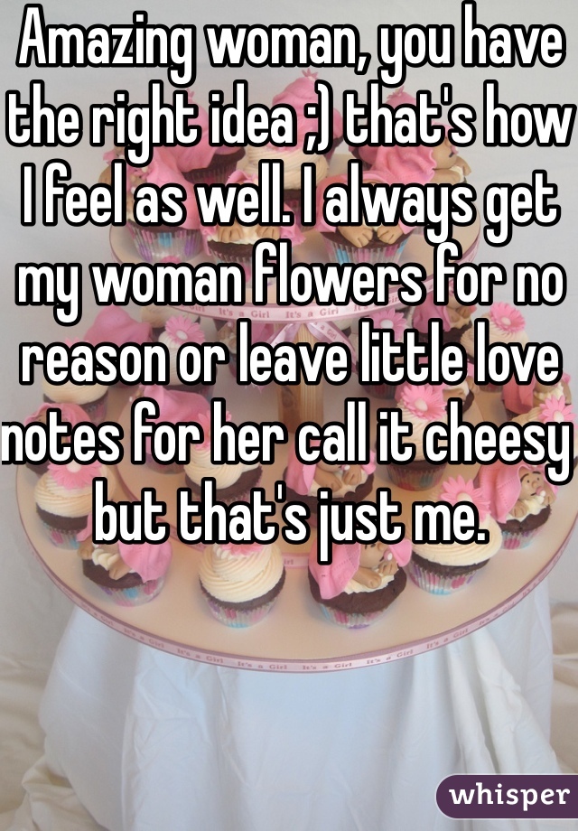 Amazing woman, you have the right idea ;) that's how I feel as well. I always get my woman flowers for no reason or leave little love notes for her call it cheesy but that's just me.