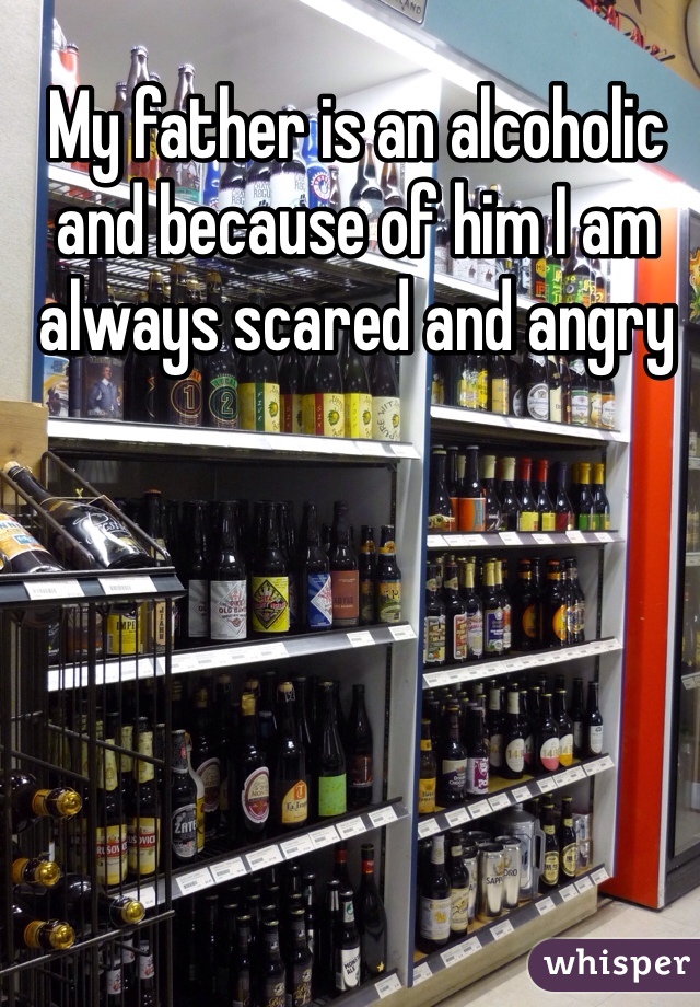 My father is an alcoholic and because of him I am always scared and angry  