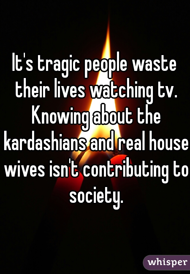 It's tragic people waste their lives watching tv. Knowing about the kardashians and real house wives isn't contributing to society.