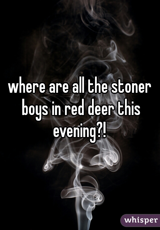 where are all the stoner boys in red deer this evening?! 