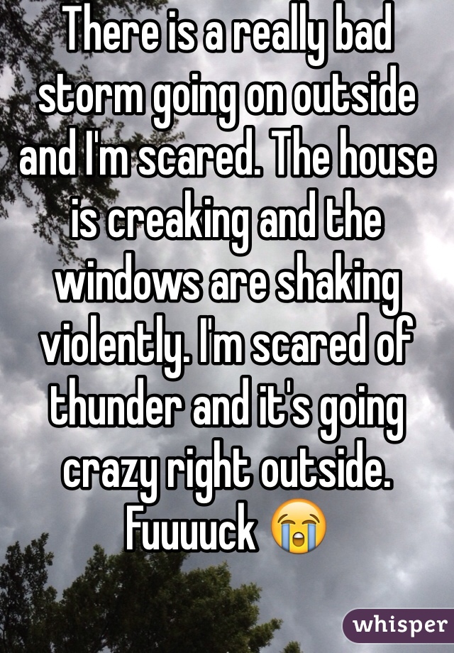 There is a really bad storm going on outside and I'm scared. The house is creaking and the windows are shaking violently. I'm scared of thunder and it's going crazy right outside. Fuuuuck 😭