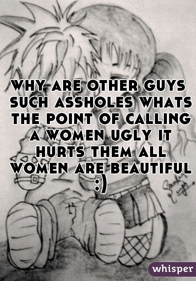 why are other guys such assholes whats the point of calling a women ugly it hurts them all women are beautiful :)