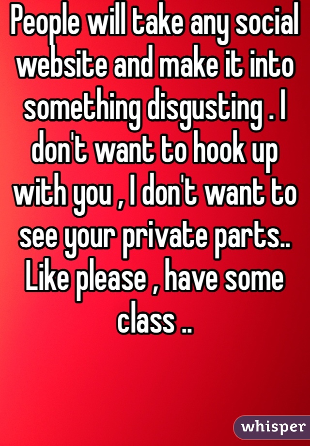 People will take any social website and make it into something disgusting . I don't want to hook up with you , I don't want to see your private parts.. Like please , have some class ..