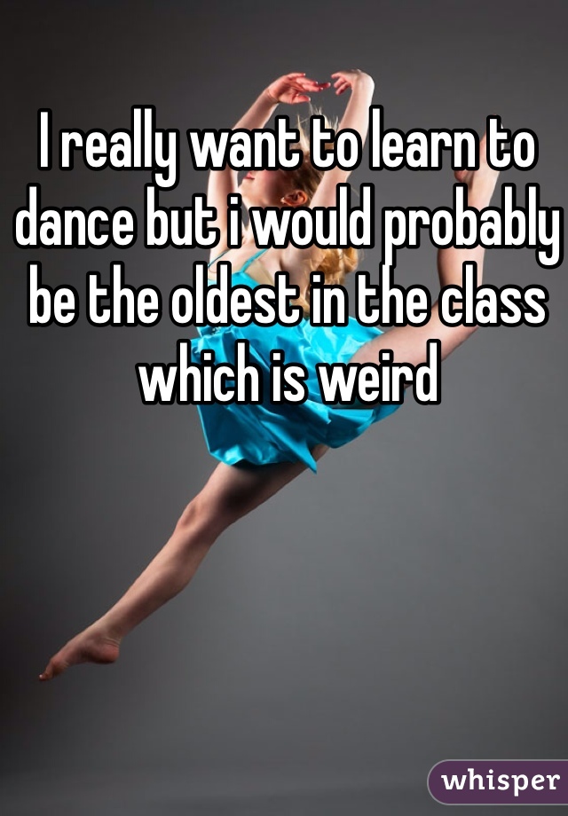 I really want to learn to dance but i would probably be the oldest in the class which is weird