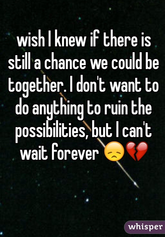 wish I knew if there is still a chance we could be together. I don't want to do anything to ruin the possibilities, but I can't wait forever 😞💔