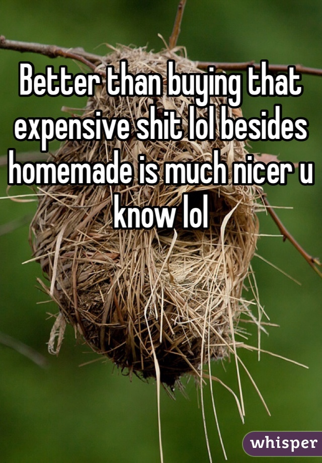 Better than buying that expensive shit lol besides homemade is much nicer u know lol