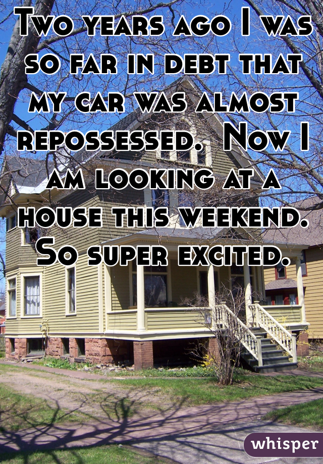 Two years ago I was so far in debt that my car was almost repossessed.  Now I am looking at a house this weekend.  So super excited.  