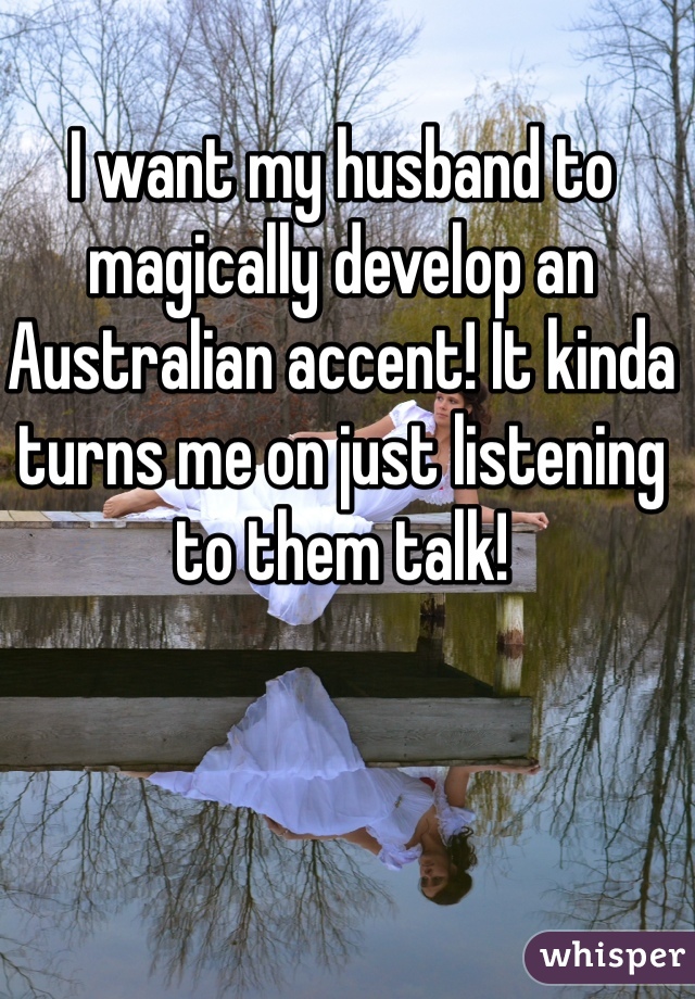 I want my husband to magically develop an Australian accent! It kinda turns me on just listening to them talk!