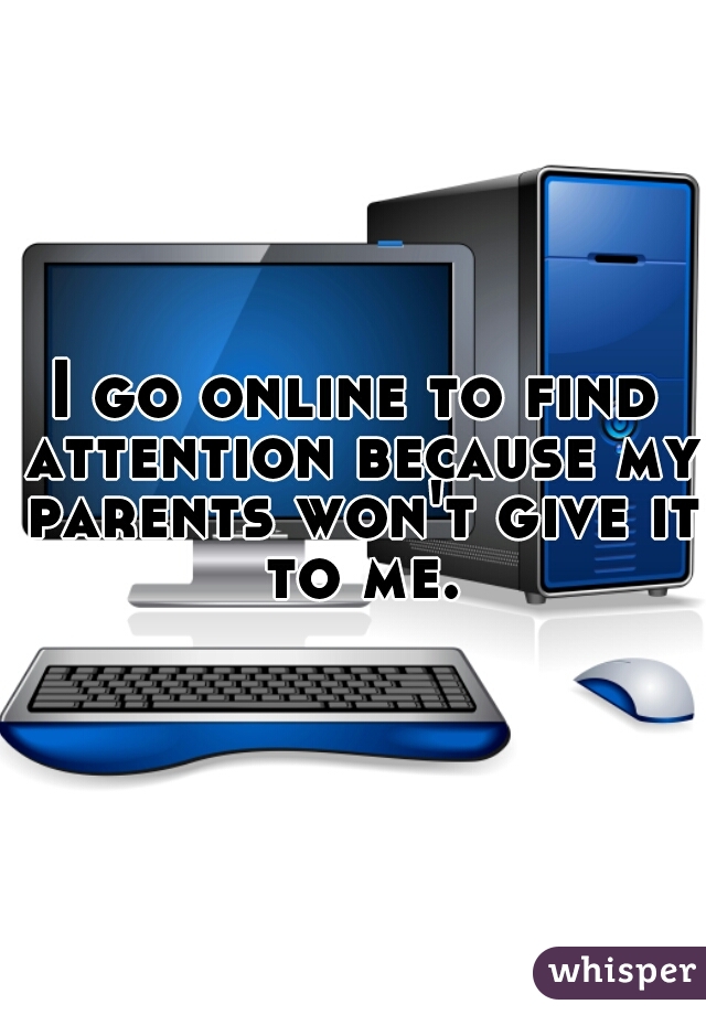 I go online to find attention because my parents won't give it to me.