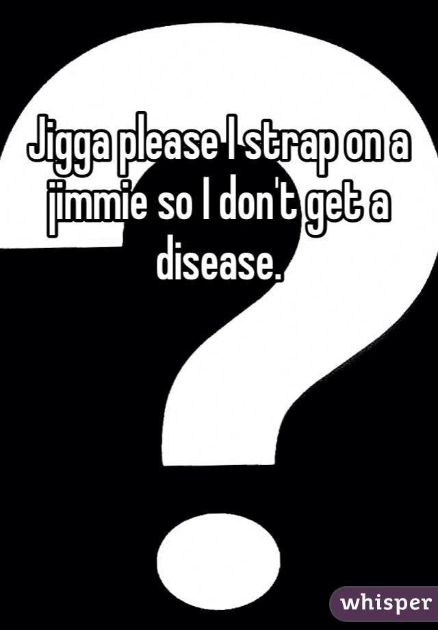 Jigga please I strap on a jimmie so I don't get a disease.