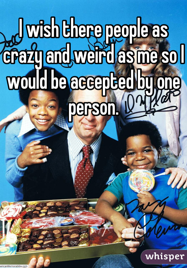 I wish there people as crazy and weird as me so I would be accepted by one person.