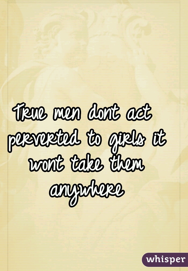 True men dont act perverted to girls it wont take them anywhere