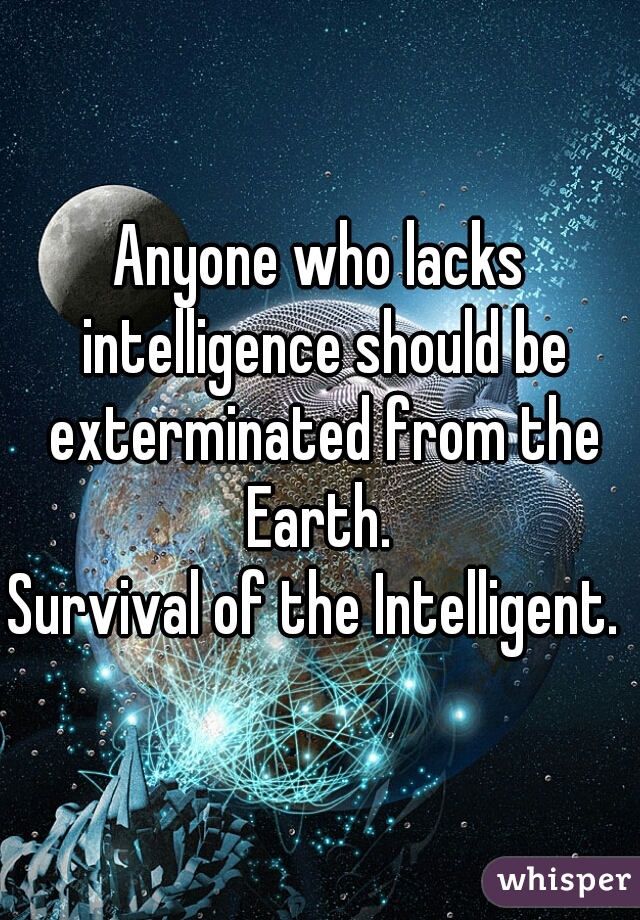 Anyone who lacks intelligence should be exterminated from the Earth. 

Survival of the Intelligent. 