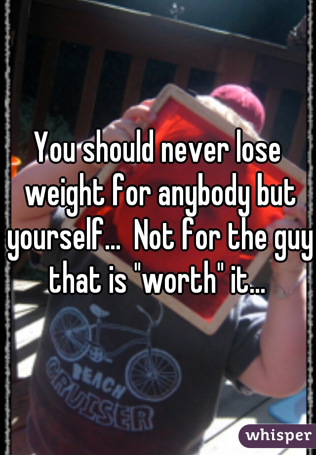 You should never lose weight for anybody but yourself...  Not for the guy that is "worth" it... 