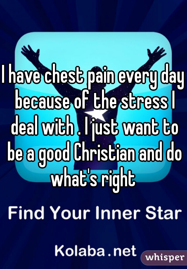 I have chest pain every day because of the stress I deal with . I just want to be a good Christian and do what's right 