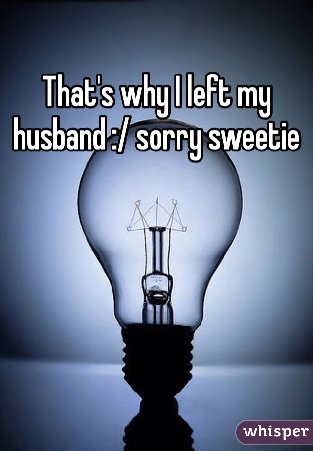 That's why I left my husband :/ sorry sweetie
