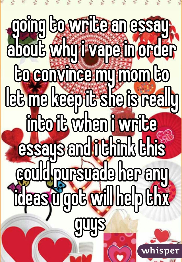 going to write an essay about why i vape in order to convince my mom to let me keep it she is really into it when i write essays and i think this could pursuade her any ideas u got will help thx guys 