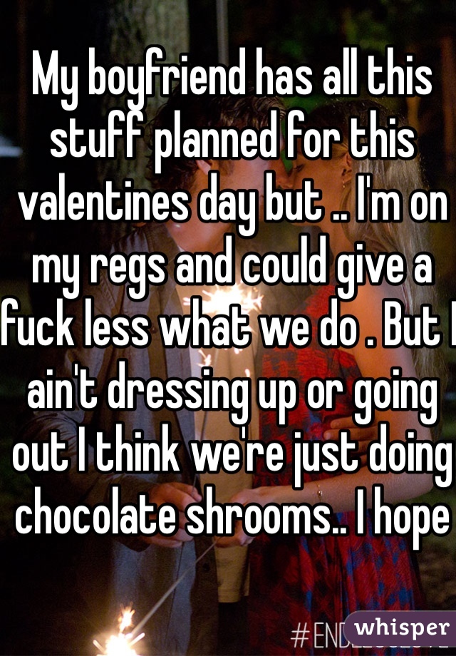 My boyfriend has all this stuff planned for this valentines day but .. I'm on my regs and could give a fuck less what we do . But I ain't dressing up or going out I think we're just doing chocolate shrooms.. I hope 