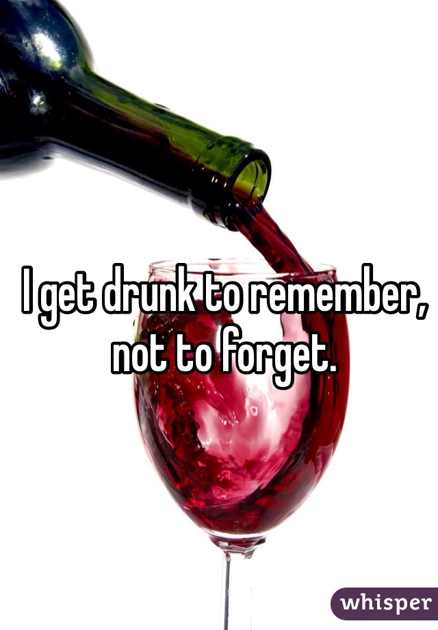 I get drunk to remember, not to forget. 