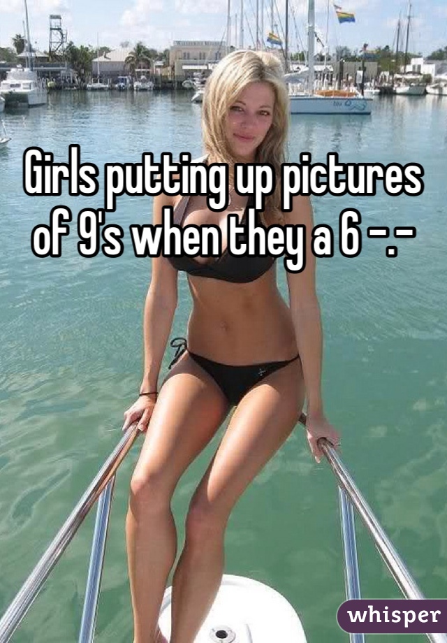 Girls putting up pictures of 9's when they a 6 -.-