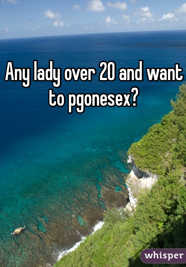 Any lady over 20 and want to pgonesex?