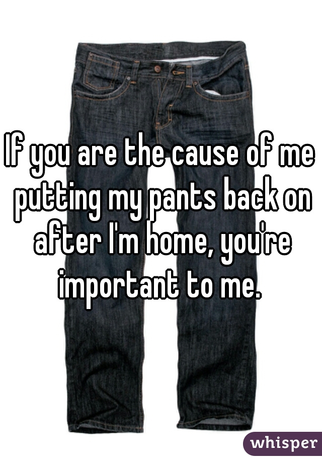 If you are the cause of me putting my pants back on after I'm home, you're important to me. 