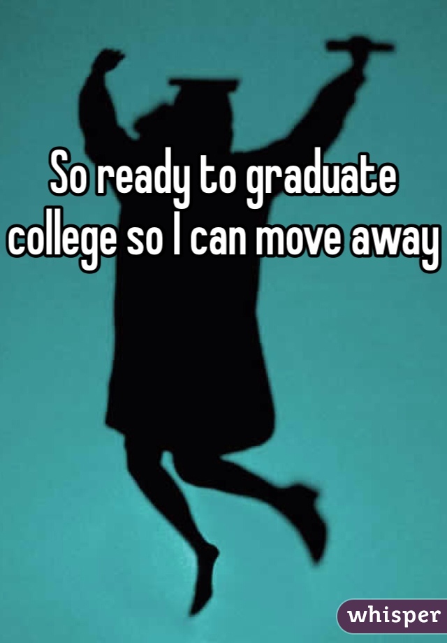 So ready to graduate college so I can move away