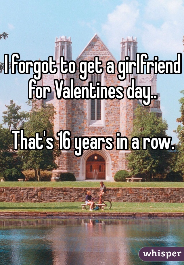 I forgot to get a girlfriend for Valentines day..

That's 16 years in a row. 