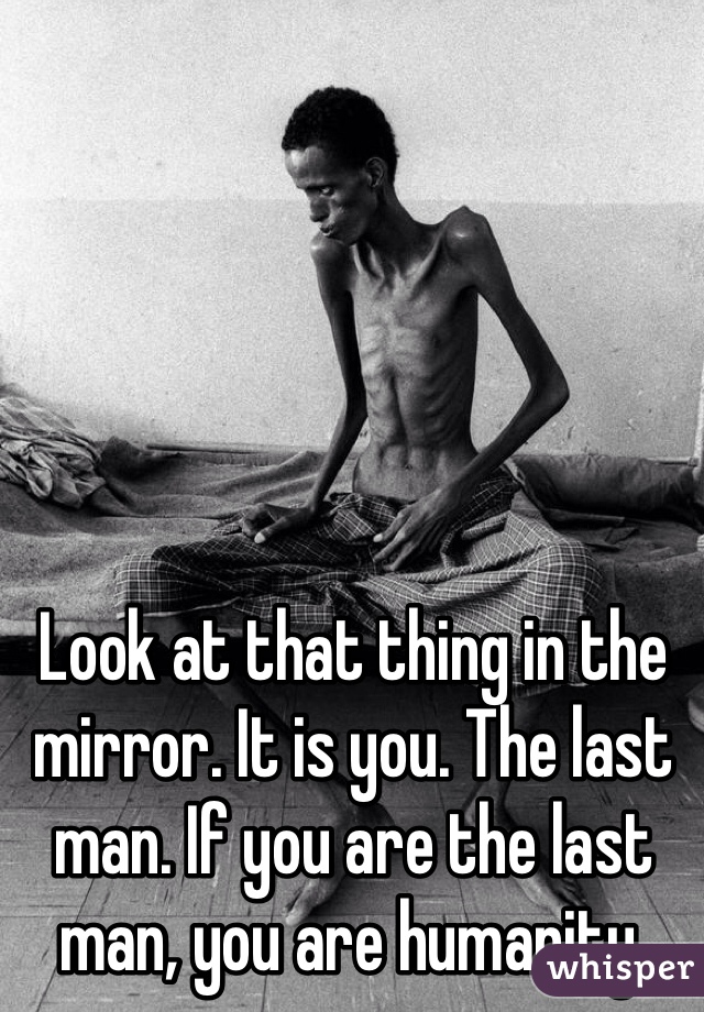Look at that thing in the mirror. It is you. The last man. If you are the last man, you are humanity. 