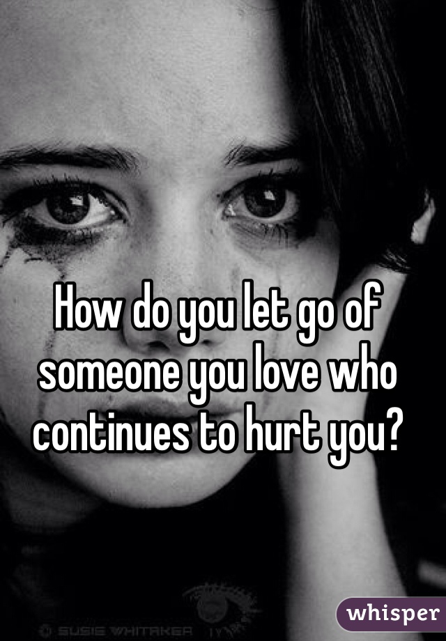 How do you let go of someone you love who continues to hurt you?