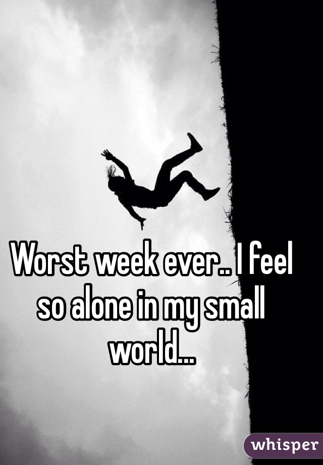 Worst week ever.. I feel so alone in my small world...