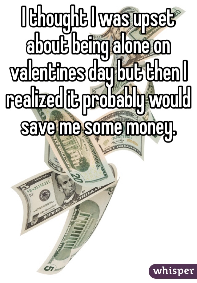 I thought I was upset about being alone on valentines day but then I realized it probably would save me some money.