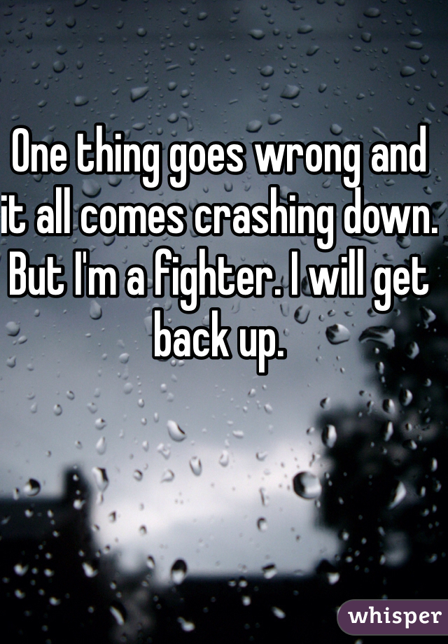 One thing goes wrong and it all comes crashing down. But I'm a fighter. I will get back up. 