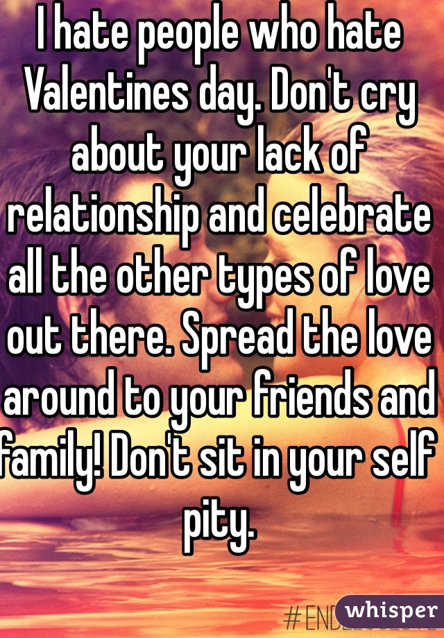I hate people who hate Valentines day. Don't cry about your lack of relationship and celebrate all the other types of love out there. Spread the love around to your friends and family! Don't sit in your self pity. 