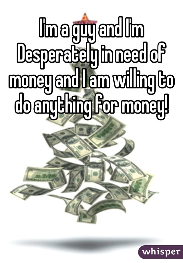 I'm a guy and I'm Desperately in need of money and I am willing to do anything for money!