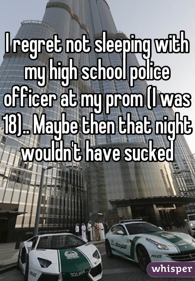 I regret not sleeping with my high school police officer at my prom (I was 18).. Maybe then that night wouldn't have sucked